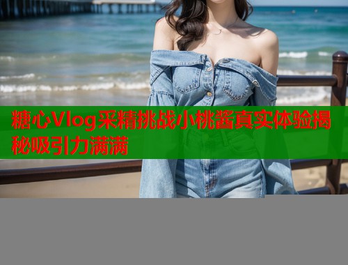 糖心Vlog采精挑战小桃酱真实体验揭秘吸引力满满  第1张