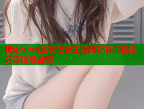糖心vlog金发记录生活精彩瞬间轻松分享真实故事  第1张