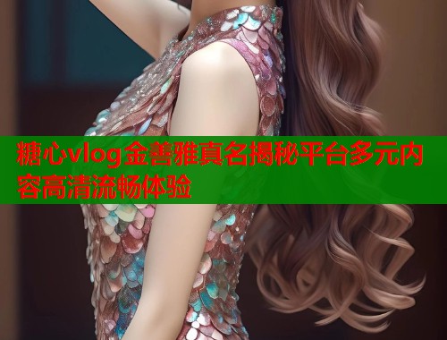 糖心vlog金善雅真名揭秘平台多元内容高清流畅体验  第1张