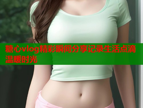 糖心vlog精彩瞬间分享记录生活点滴温暖时光  第1张
