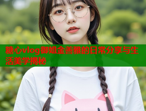 糖心vlog御姐金善雅的日常分享与生活美学揭秘  第2张