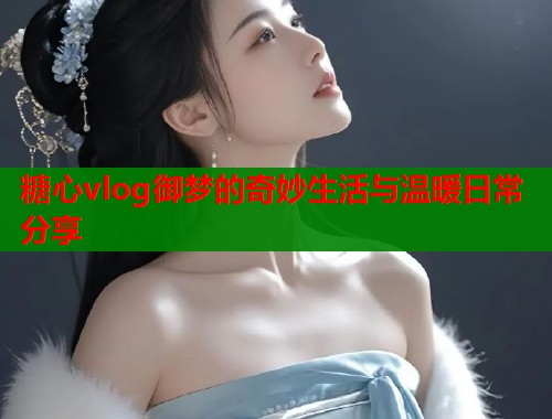 糖心vlog御梦的奇妙生活与温暖日常分享  第1张