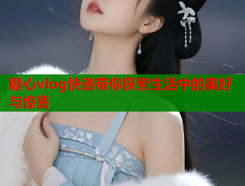 糖心vlog快递带你探索生活中的美好与惊喜  第1张