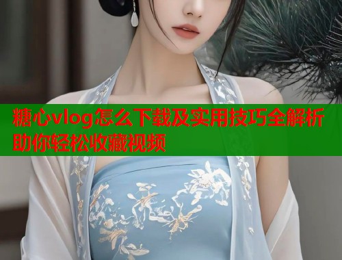 糖心vlog怎么下载及实用技巧全解析助你轻松收藏视频  第1张