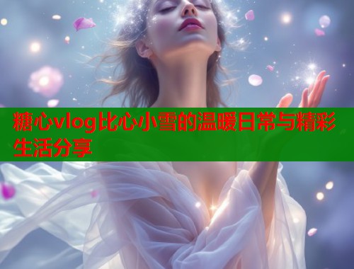 糖心vlog比心小雪的温暖日常与精彩生活分享  第1张