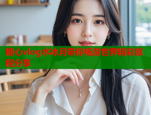 糖心vlog水冰月带你畅游世界精彩旅程分享  第1张