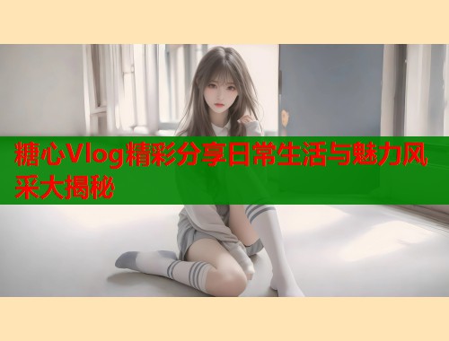 糖心Vlog精彩分享日常生活与魅力风采大揭秘  第1张