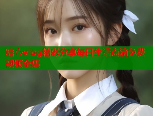 糖心vlog精彩分享每日生活点滴免费视频全集  第1张