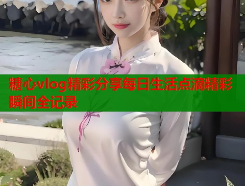 糖心vlog精彩分享每日生活点滴精彩瞬间全记录  第1张