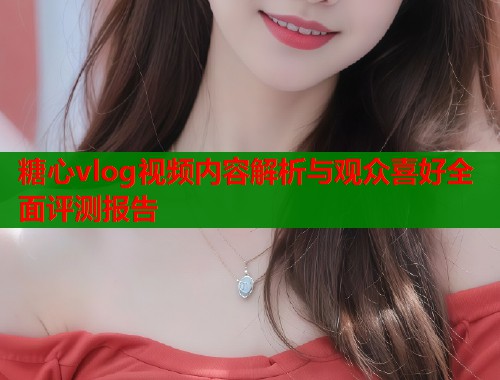 糖心vlog视频内容解析与观众喜好全面评测报告  第1张