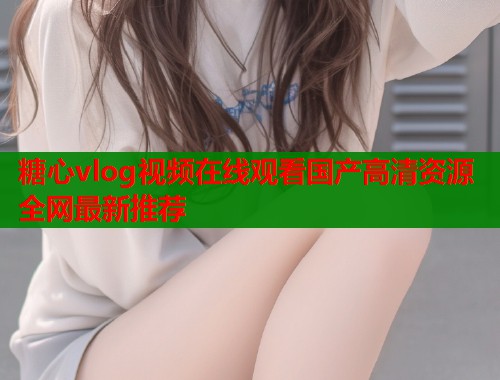 糖心vlog视频在线观看国产高清资源全网最新推荐  第1张