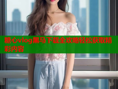 糖心vlog黑马下载全攻略轻松获取精彩内容  第1张