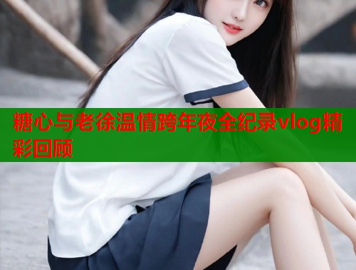 糖心与老徐温情跨年夜全纪录vlog精彩回顾  第1张