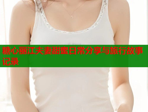 糖心丽江夫妻甜蜜日常分享与旅行故事记录  第1张