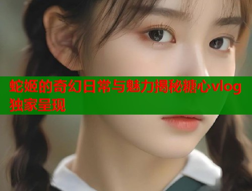 蛇姬的奇幻日常与魅力揭秘糖心vlog独家呈现  第1张