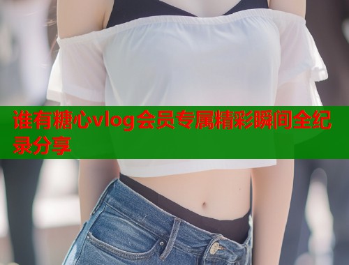 谁有糖心vlog会员专属精彩瞬间全纪录分享  第2张