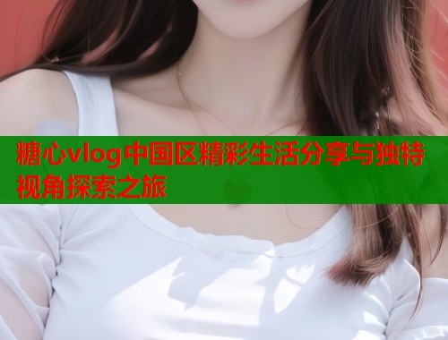 糖心vlog中国区精彩生活分享与独特视角探索之旅  第1张