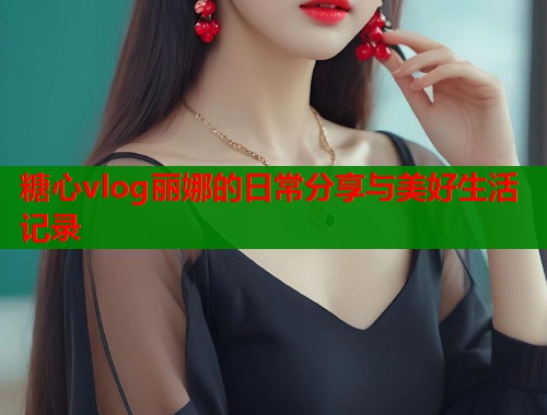 糖心vlog丽娜的日常分享与美好生活记录  第2张
