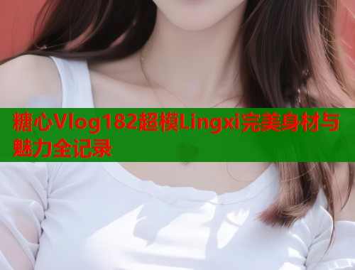 糖心Vlog182超模Lingxi完美身材与魅力全记录  第2张