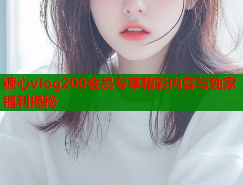 糖心vlog200会员专享精彩内容与独家福利揭秘  第1张