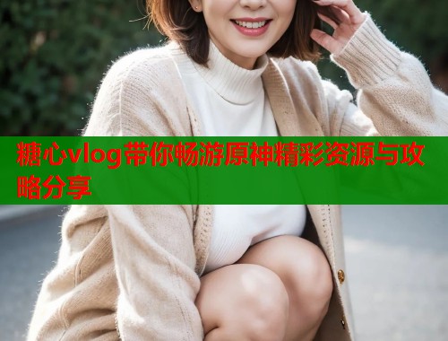 糖心vlog带你畅游原神精彩资源与攻略分享  第1张