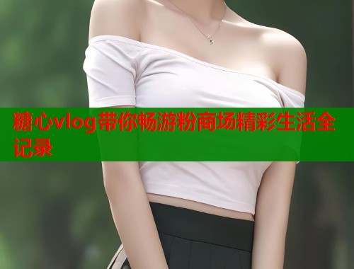 糖心vlog带你畅游粉商场精彩生活全记录  第1张