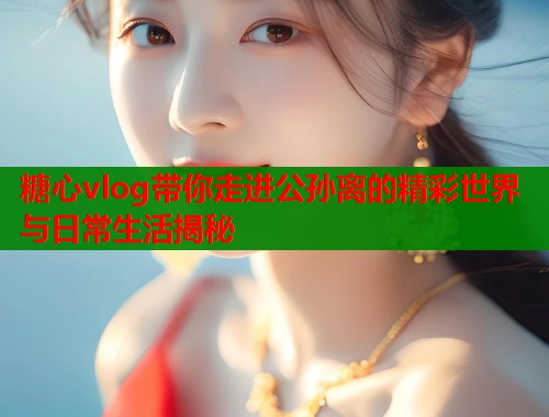 糖心vlog带你走进公孙离的精彩世界与日常生活揭秘  第1张