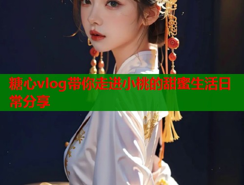 糖心vlog带你走进小桃的甜蜜生活日常分享  第1张