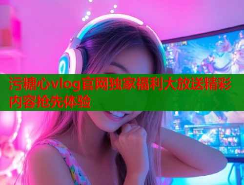 污糖心vlog官网独家福利大放送精彩内容抢先体验  第1张