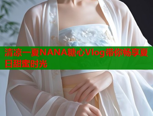 清凉一夏NANA糖心Vlog带你畅享夏日甜蜜时光  第1张