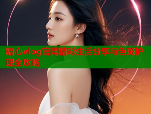 糖心vlog官网精彩生活分享与色斑护理全攻略  第2张