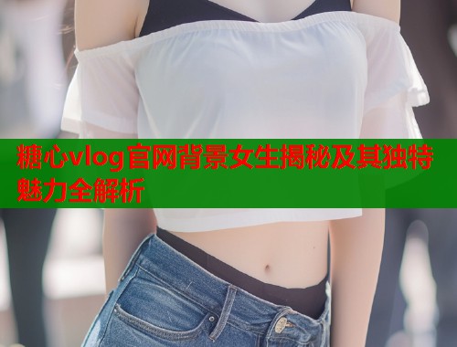 糖心vlog官网背景女生揭秘及其独特魅力全解析  第1张