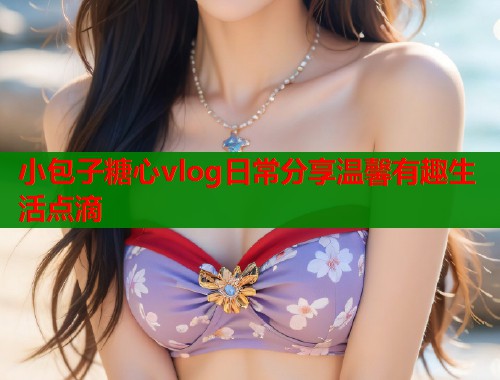 小包子糖心vlog日常分享温馨有趣生活点滴  第1张