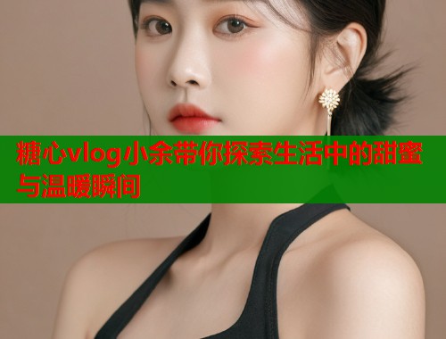 糖心vlog小余带你探索生活中的甜蜜与温暖瞬间  第1张