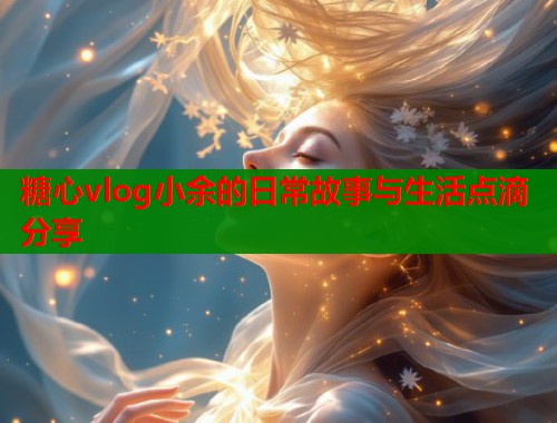 糖心vlog小余的日常故事与生活点滴分享  第1张