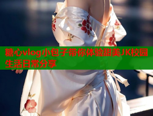 糖心vlog小包子带你体验甜美JK校园生活日常分享  第1张