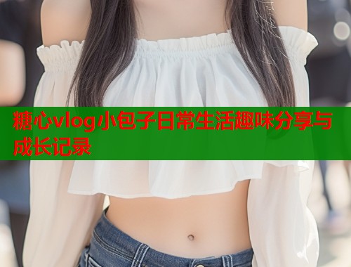 糖心vlog小包子日常生活趣味分享与成长记录  第2张