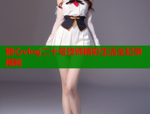 糖心vlog二十号技师精彩生活全纪录揭秘  第2张