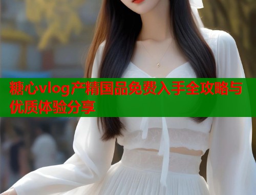 糖心vlog产精国品免费入手全攻略与优质体验分享  第1张
