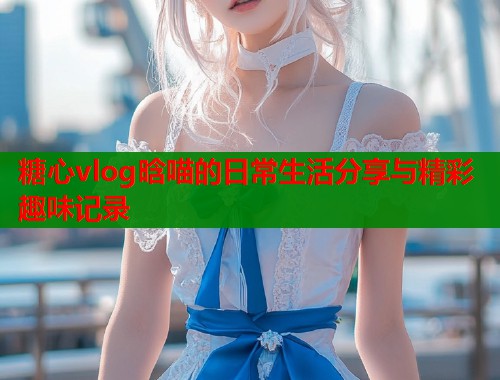 糖心vlog晗喵的日常生活分享与精彩趣味记录  第2张