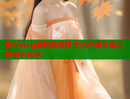 糖心vlog晚晚酱演员生活点滴与幕后故事全纪录  第1张