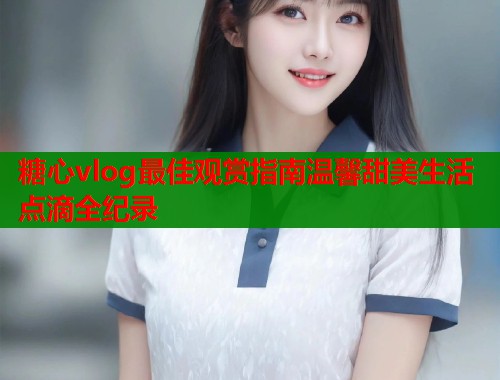 糖心vlog最佳观赏指南温馨甜美生活点滴全纪录  第1张