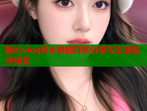 糖心vlog玲木君的日常分享与生活美学探索  第1张