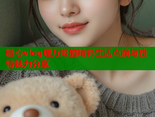 糖心vlog理万姬的精彩生活点滴与独特魅力分享  第1张