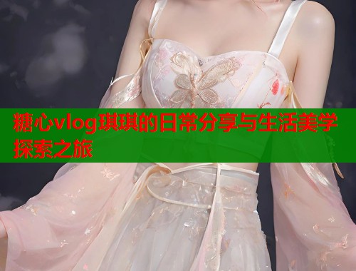 糖心vlog琪琪的日常分享与生活美学探索之旅  第1张
