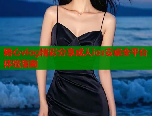 糖心vlog精彩分享成人ios安卓全平台体验指南  第1张