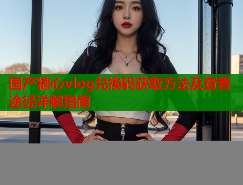 国产糖心vlog兑换码获取方法及查看途径详解指南  第1张