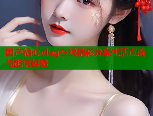 国产糖心vlog在线精彩分享生活点滴与趣味体验  第1张