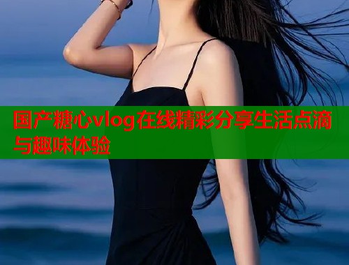 国产糖心vlog在线精彩分享生活点滴与趣味体验  第2张