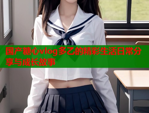 国产糖心vlog多乙的精彩生活日常分享与成长故事  第1张